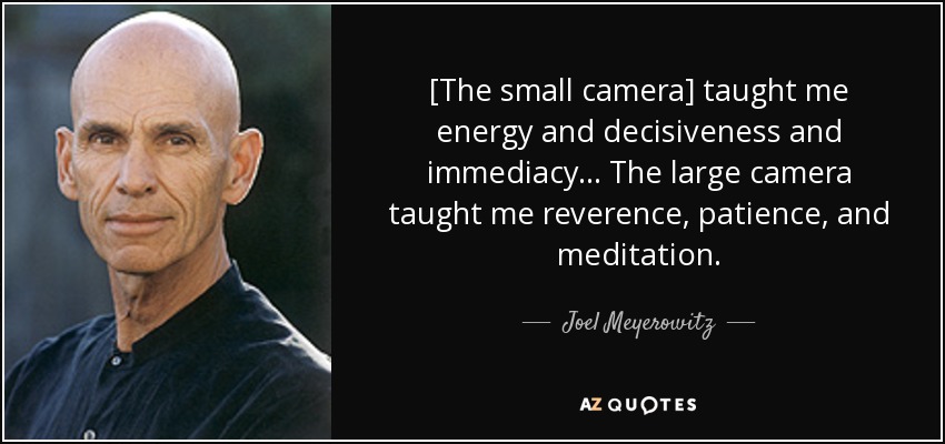 [The small camera] taught me energy and decisiveness and immediacy ... The large camera taught me reverence, patience, and meditation. - Joel Meyerowitz