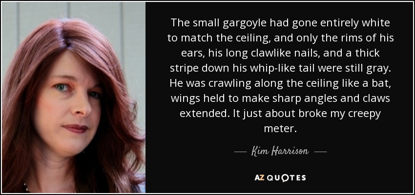 The small gargoyle had gone entirely white to match the ceiling, and only the rims of his ears, his long clawlike nails, and a thick stripe down his whip-like tail were still gray. He was crawling along the ceiling like a bat, wings held to make sharp angles and claws extended. It just about broke my creepy meter. - Kim Harrison