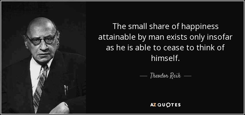 The small share of happiness attainable by man exists only insofar as he is able to cease to think of himself. - Theodor Reik