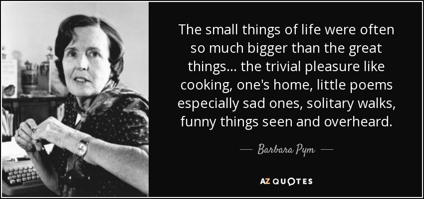 The small things of life were often so much bigger than the great things . . . the trivial pleasure like cooking, one's home, little poems especially sad ones, solitary walks, funny things seen and overheard. - Barbara Pym
