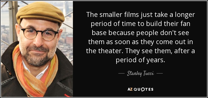 The smaller films just take a longer period of time to build their fan base because people don't see them as soon as they come out in the theater. They see them, after a period of years. - Stanley Tucci