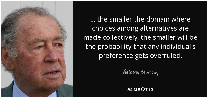 ... the smaller the domain where choices among alternatives are made collectively, the smaller will be the probability that any individual's preference gets overruled. - Anthony de Jasay