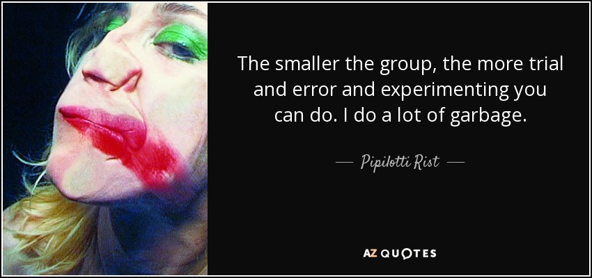 The smaller the group, the more trial and error and experimenting you can do. I do a lot of garbage. - Pipilotti Rist