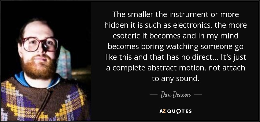 The smaller the instrument or more hidden it is such as electronics, the more esoteric it becomes and in my mind becomes boring watching someone go like this and that has no direct... It's just a complete abstract motion, not attach to any sound. - Dan Deacon