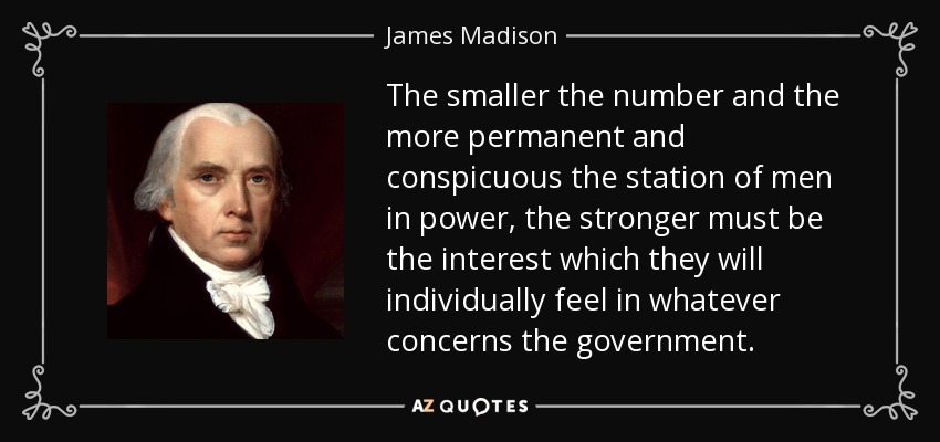 The smaller the number and the more permanent and conspicuous the station of men in power, the stronger must be the interest which they will individually feel in whatever concerns the government. - James Madison