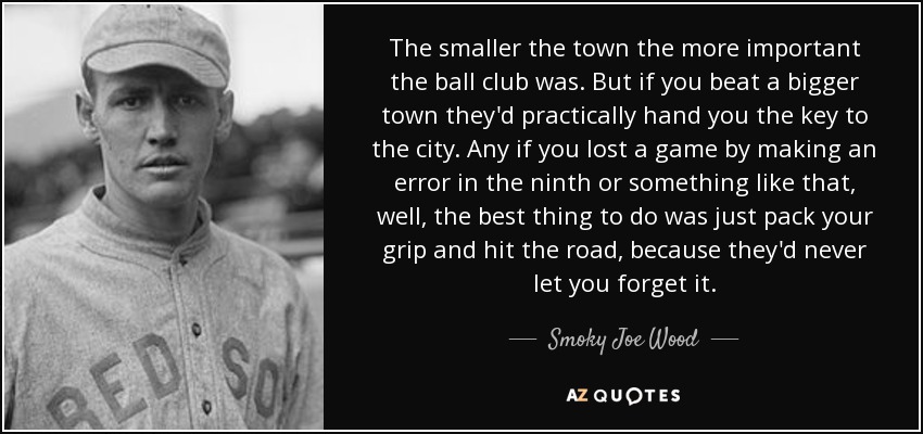 The smaller the town the more important the ball club was. But if you beat a bigger town they'd practically hand you the key to the city. Any if you lost a game by making an error in the ninth or something like that, well, the best thing to do was just pack your grip and hit the road, because they'd never let you forget it. - Smoky Joe Wood