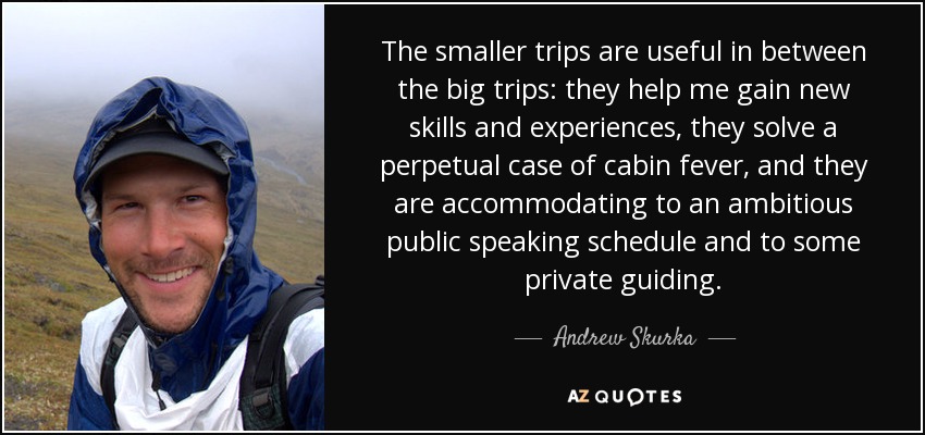 The smaller trips are useful in between the big trips: they help me gain new skills and experiences, they solve a perpetual case of cabin fever, and they are accommodating to an ambitious public speaking schedule and to some private guiding. - Andrew Skurka