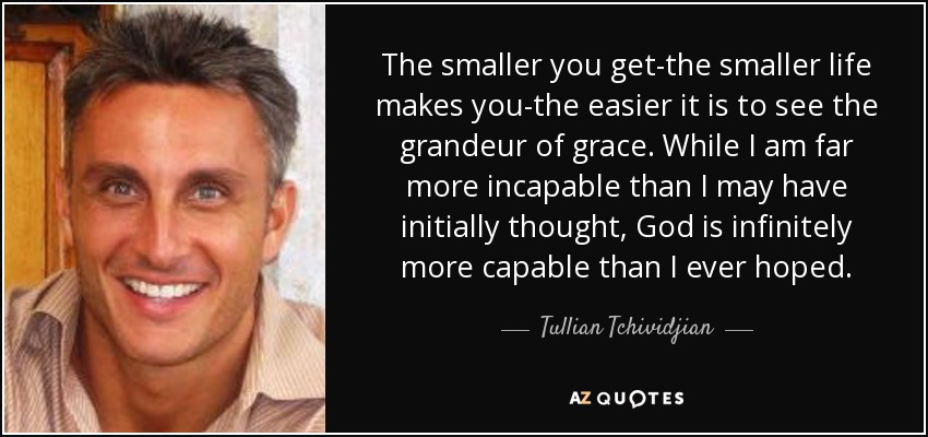 The smaller you get-the smaller life makes you-the easier it is to see the grandeur of grace. While I am far more incapable than I may have initially thought, God is infinitely more capable than I ever hoped. - Tullian Tchividjian