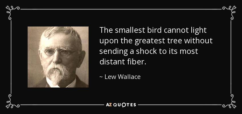 The smallest bird cannot light upon the greatest tree without sending a shock to its most distant fiber. - Lew Wallace