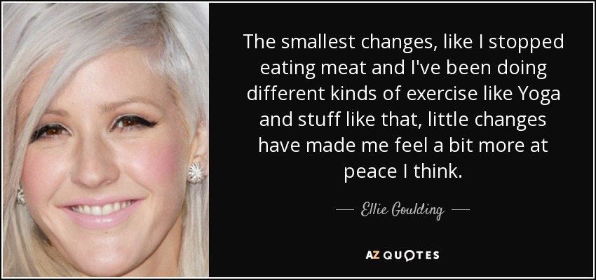 The smallest changes, like I stopped eating meat and I've been doing different kinds of exercise like Yoga and stuff like that, little changes have made me feel a bit more at peace I think. - Ellie Goulding