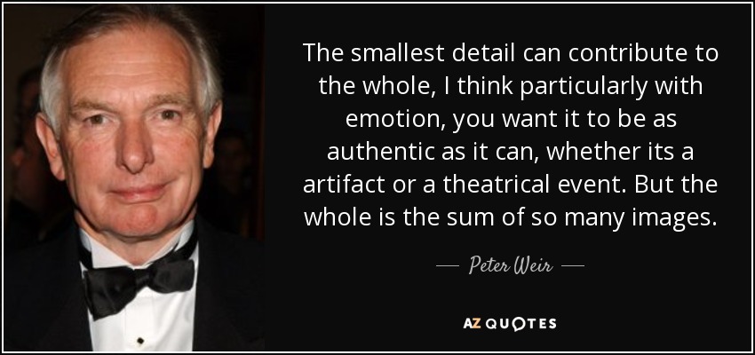 The smallest detail can contribute to the whole, I think particularly with emotion, you want it to be as authentic as it can, whether its a artifact or a theatrical event. But the whole is the sum of so many images. - Peter Weir