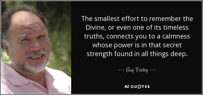 The smallest effort to remember the Divine, or even one of its timeless truths, connects you to a calmness whose power is in that secret strength found in all things deep. - Guy Finley