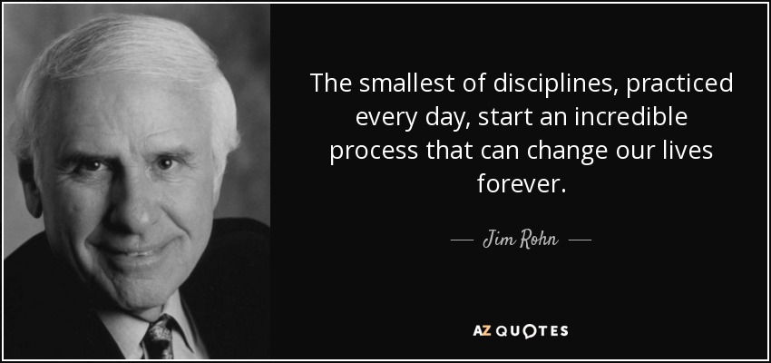 The smallest of disciplines, practiced every day, start an incredible process that can change our lives forever. - Jim Rohn
