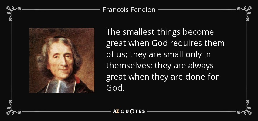 The smallest things become great when God requires them of us; they are small only in themselves; they are always great when they are done for God. - Francois Fenelon