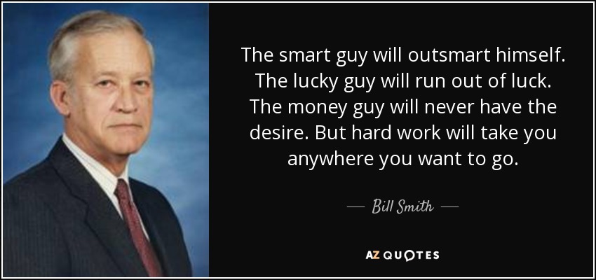 The smart guy will outsmart himself. The lucky guy will run out of luck. The money guy will never have the desire. But hard work will take you anywhere you want to go. - Bill Smith