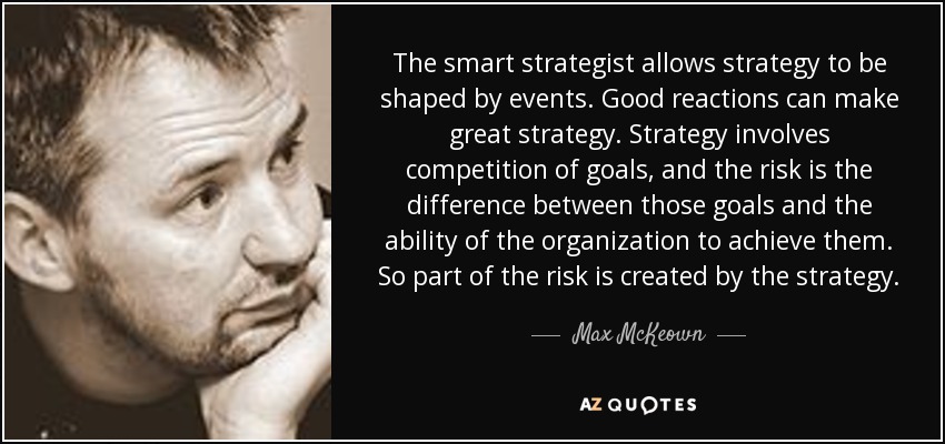 The smart strategist allows strategy to be shaped by events. Good reactions can make great strategy. Strategy involves competition of goals, and the risk is the difference between those goals and the ability of the organization to achieve them. So part of the risk is created by the strategy. - Max McKeown