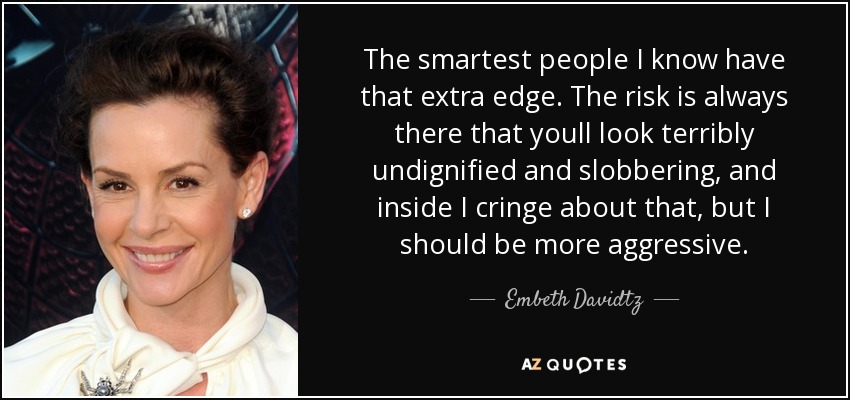 The smartest people I know have that extra edge. The risk is always there that youll look terribly undignified and slobbering, and inside I cringe about that, but I should be more aggressive. - Embeth Davidtz