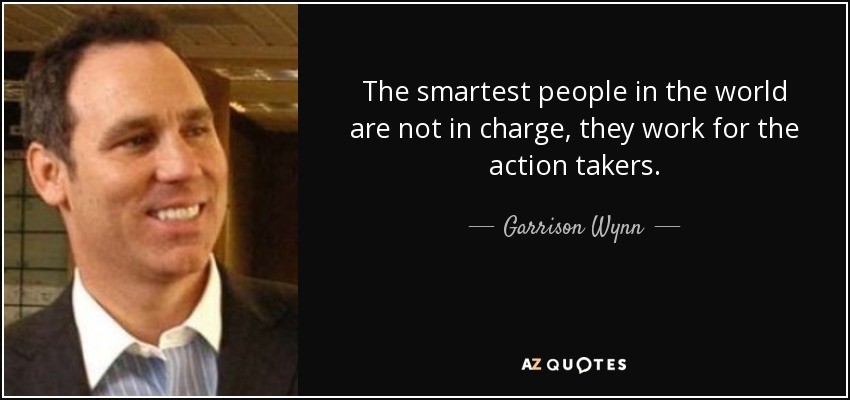 The smartest people in the world are not in charge, they work for the action takers. - Garrison Wynn