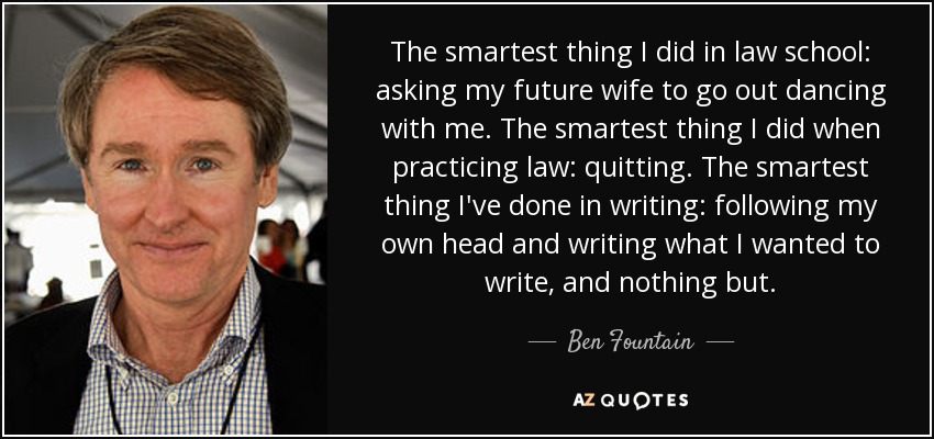 The smartest thing I did in law school: asking my future wife to go out dancing with me. The smartest thing I did when practicing law: quitting. The smartest thing I've done in writing: following my own head and writing what I wanted to write, and nothing but. - Ben Fountain