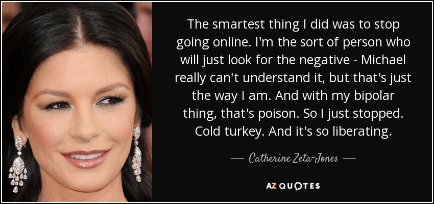 The smartest thing I did was to stop going online. I'm the sort of person who will just look for the negative - Michael really can't understand it, but that's just the way I am. And with my bipolar thing, that's poison. So I just stopped. Cold turkey. And it's so liberating. - Catherine Zeta-Jones