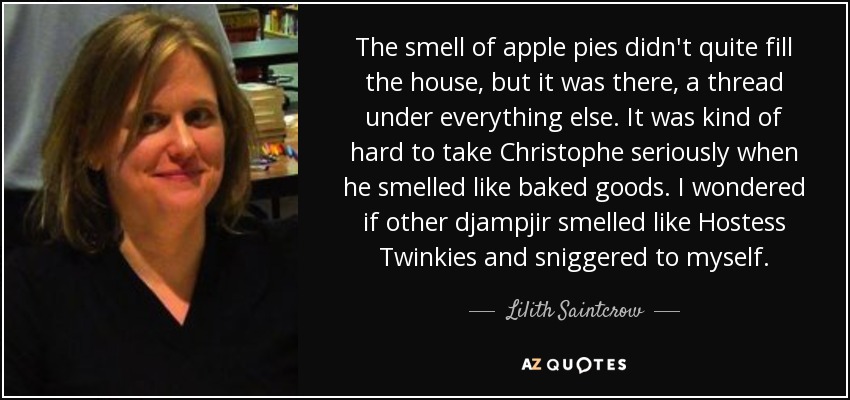The smell of apple pies didn't quite fill the house, but it was there, a thread under everything else. It was kind of hard to take Christophe seriously when he smelled like baked goods. I wondered if other djampjir smelled like Hostess Twinkies and sniggered to myself. - Lilith Saintcrow