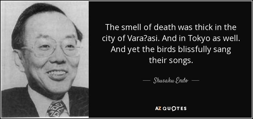 The smell of death was thick in the city of Vara?asi. And in Tokyo as well. And yet the birds blissfully sang their songs. - Shusaku Endo