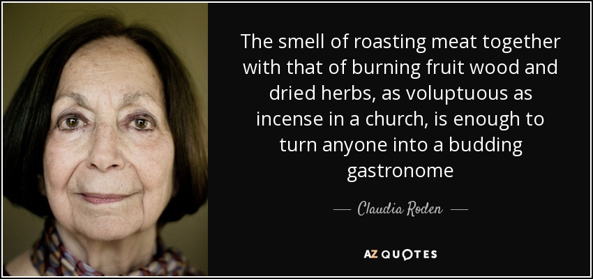The smell of roasting meat together with that of burning fruit wood and dried herbs, as voluptuous as incense in a church, is enough to turn anyone into a budding gastronome - Claudia Roden