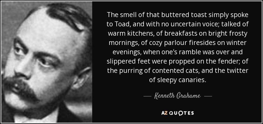 The smell of that buttered toast simply spoke to Toad, and with no uncertain voice; talked of warm kitchens, of breakfasts on bright frosty mornings, of cozy parlour firesides on winter evenings, when one's ramble was over and slippered feet were propped on the fender; of the purring of contented cats, and the twitter of sleepy canaries. - Kenneth Grahame