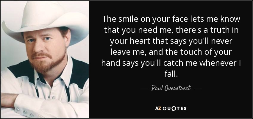 The smile on your face lets me know that you need me, there's a truth in your heart that says you'll never leave me, and the touch of your hand says you'll catch me whenever I fall. - Paul Overstreet
