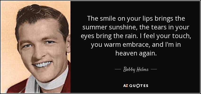 The smile on your lips brings the summer sunshine, the tears in your eyes bring the rain. I feel your touch, you warm embrace, and I'm in heaven again. - Bobby Helms