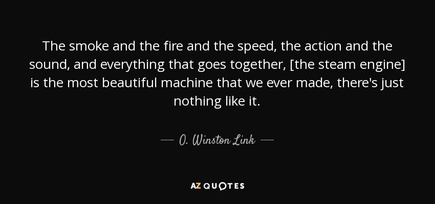 The smoke and the fire and the speed, the action and the sound, and everything that goes together, [the steam engine] is the most beautiful machine that we ever made, there's just nothing like it. - O. Winston Link