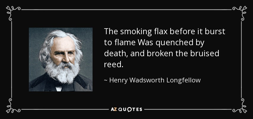 The smoking flax before it burst to flame Was quenched by death, and broken the bruised reed. - Henry Wadsworth Longfellow
