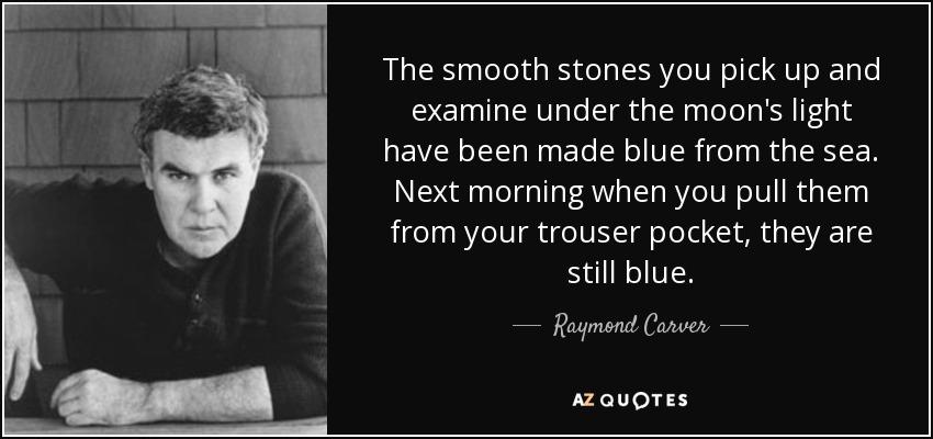The smooth stones you pick up and examine under the moon's light have been made blue from the sea. Next morning when you pull them from your trouser pocket, they are still blue. - Raymond Carver