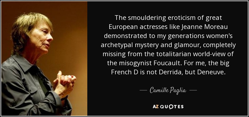 The smouldering eroticism of great European actresses like Jeanne Moreau demonstrated to my generations women's archetypal mystery and glamour, completely missing from the totalitarian world-view of the misogynist Foucault. For me, the big French D is not Derrida, but Deneuve. - Camille Paglia