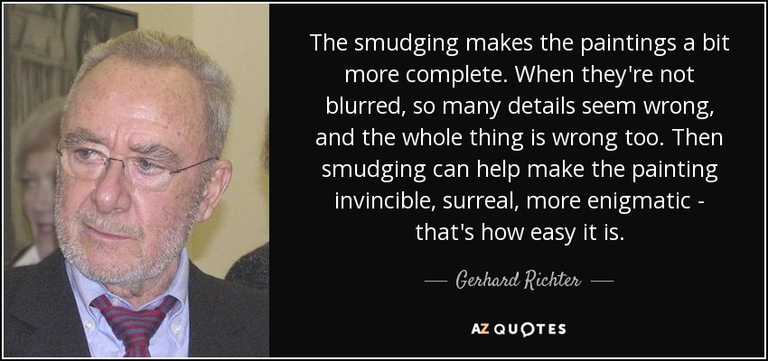 The smudging makes the paintings a bit more complete. When they're not blurred, so many details seem wrong, and the whole thing is wrong too. Then smudging can help make the painting invincible, surreal, more enigmatic - that's how easy it is. - Gerhard Richter