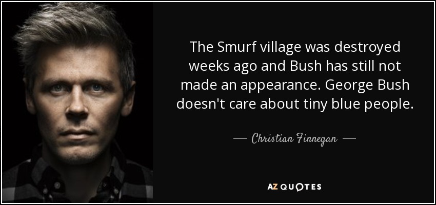 The Smurf village was destroyed weeks ago and Bush has still not made an appearance. George Bush doesn't care about tiny blue people. - Christian Finnegan
