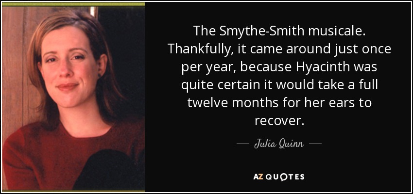 The Smythe-Smith musicale. Thankfully, it came around just once per year, because Hyacinth was quite certain it would take a full twelve months for her ears to recover. - Julia Quinn