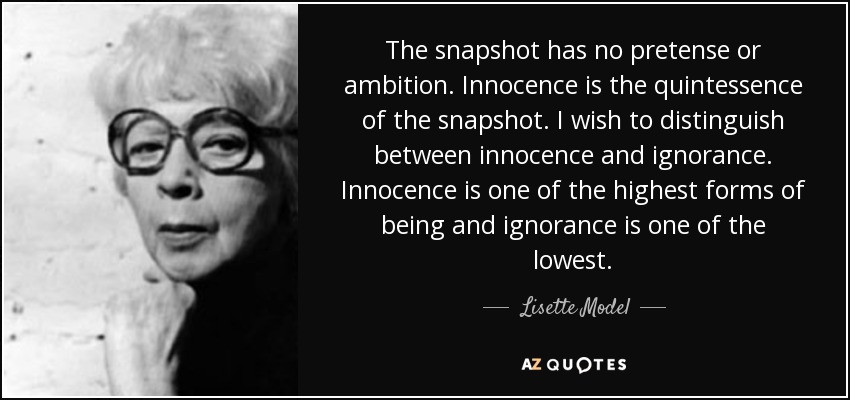 The snapshot has no pretense or ambition. Innocence is the quintessence of the snapshot. I wish to distinguish between innocence and ignorance. Innocence is one of the highest forms of being and ignorance is one of the lowest. - Lisette Model
