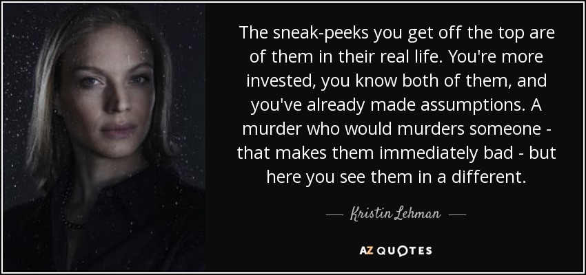 The sneak-peeks you get off the top are of them in their real life. You're more invested, you know both of them, and you've already made assumptions. A murder who would murders someone - that makes them immediately bad - but here you see them in a different. - Kristin Lehman