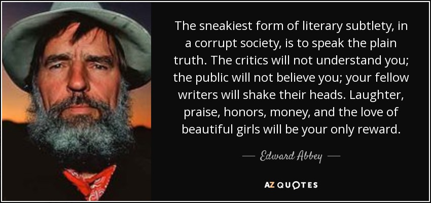 The sneakiest form of literary subtlety, in a corrupt society, is to speak the plain truth. The critics will not understand you; the public will not believe you; your fellow writers will shake their heads. Laughter, praise, honors, money, and the love of beautiful girls will be your only reward. - Edward Abbey