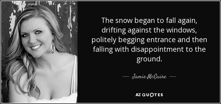 The snow began to fall again, drifting against the windows, politely begging entrance and then falling with disappointment to the ground. - Jamie McGuire