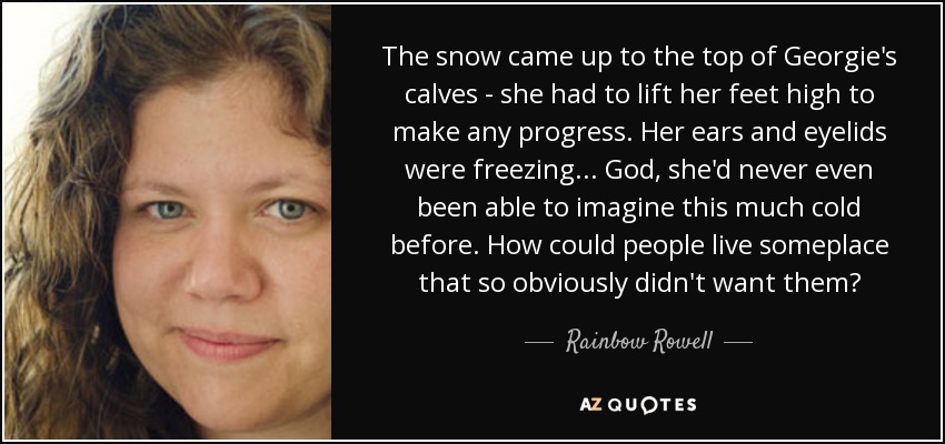 The snow came up to the top of Georgie's calves - she had to lift her feet high to make any progress. Her ears and eyelids were freezing ... God, she'd never even been able to imagine this much cold before. How could people live someplace that so obviously didn't want them? - Rainbow Rowell