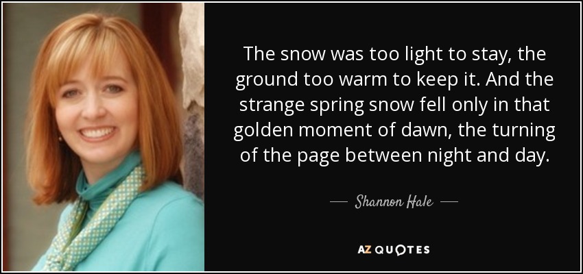 The snow was too light to stay, the ground too warm to keep it. And the strange spring snow fell only in that golden moment of dawn, the turning of the page between night and day. - Shannon Hale
