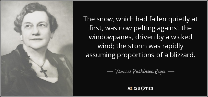 The snow, which had fallen quietly at first, was now pelting against the windowpanes, driven by a wicked wind; the storm was rapidly assuming proportions of a blizzard. - Frances Parkinson Keyes