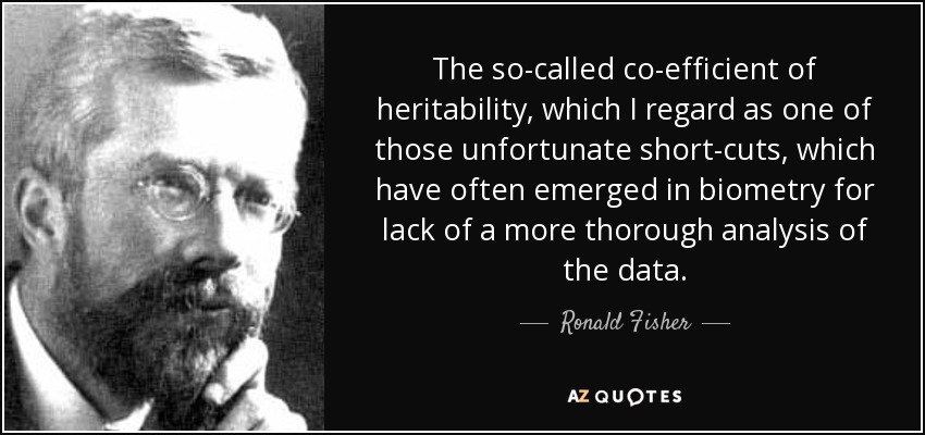 The so-called co-efficient of heritability, which I regard as one of those unfortunate short-cuts, which have often emerged in biometry for lack of a more thorough analysis of the data. - Ronald Fisher