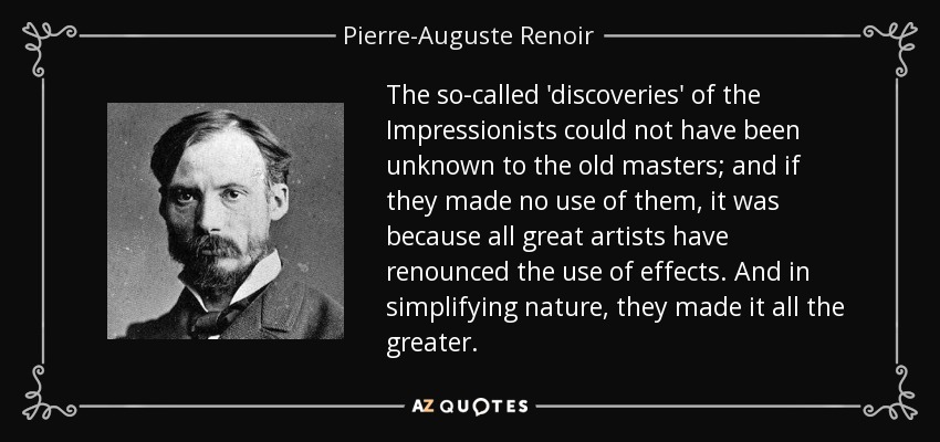 The so-called 'discoveries' of the Impressionists could not have been unknown to the old masters; and if they made no use of them, it was because all great artists have renounced the use of effects. And in simplifying nature, they made it all the greater. - Pierre-Auguste Renoir