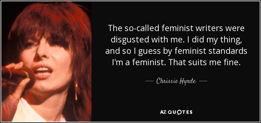 The so-called feminist writers were disgusted with me. I did my thing, and so I guess by feminist standards I'm a feminist. That suits me fine. - Chrissie Hynde