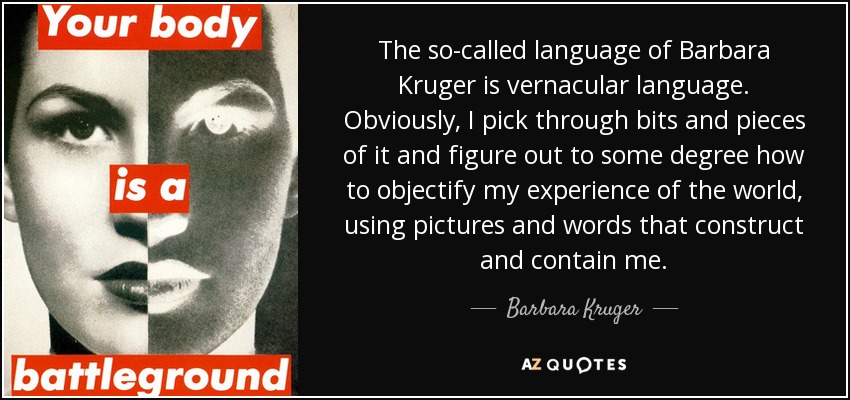 The so-called language of Barbara Kruger is vernacular language. Obviously, I pick through bits and pieces of it and figure out to some degree how to objectify my experience of the world, using pictures and words that construct and contain me. - Barbara Kruger