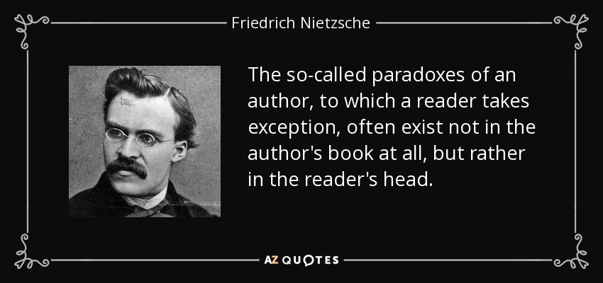 The so-called paradoxes of an author, to which a reader takes exception, often exist not in the author's book at all, but rather in the reader's head. - Friedrich Nietzsche
