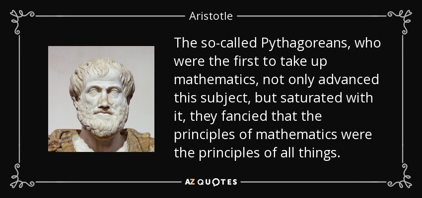 The so-called Pythagoreans, who were the first to take up mathematics, not only advanced this subject, but saturated with it, they fancied that the principles of mathematics were the principles of all things. - Aristotle